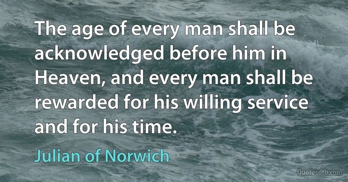 The age of every man shall be acknowledged before him in Heaven, and every man shall be rewarded for his willing service and for his time. (Julian of Norwich)