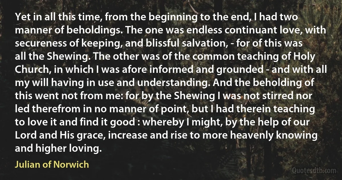 Yet in all this time, from the beginning to the end, I had two manner of beholdings. The one was endless continuant love, with secureness of keeping, and blissful salvation, - for of this was all the Shewing. The other was of the common teaching of Holy Church, in which I was afore informed and grounded - and with all my will having in use and understanding. And the beholding of this went not from me: for by the Shewing I was not stirred nor led therefrom in no manner of point, but I had therein teaching to love it and find it good : whereby I might, by the help of our Lord and His grace, increase and rise to more heavenly knowing and higher loving. (Julian of Norwich)