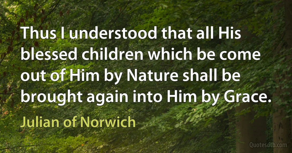 Thus I understood that all His blessed children which be come out of Him by Nature shall be brought again into Him by Grace. (Julian of Norwich)