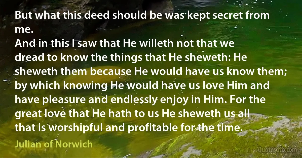 But what this deed should be was kept secret from me.
And in this I saw that He willeth not that we dread to know the things that He sheweth: He sheweth them because He would have us know them; by which knowing He would have us love Him and have pleasure and endlessly enjoy in Him. For the great love that He hath to us He sheweth us all that is worshipful and profitable for the time. (Julian of Norwich)