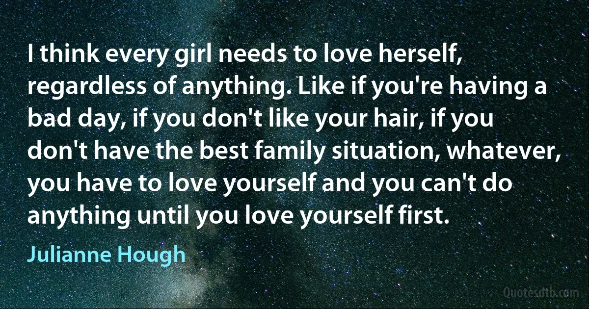 I think every girl needs to love herself, regardless of anything. Like if you're having a bad day, if you don't like your hair, if you don't have the best family situation, whatever, you have to love yourself and you can't do anything until you love yourself first. (Julianne Hough)