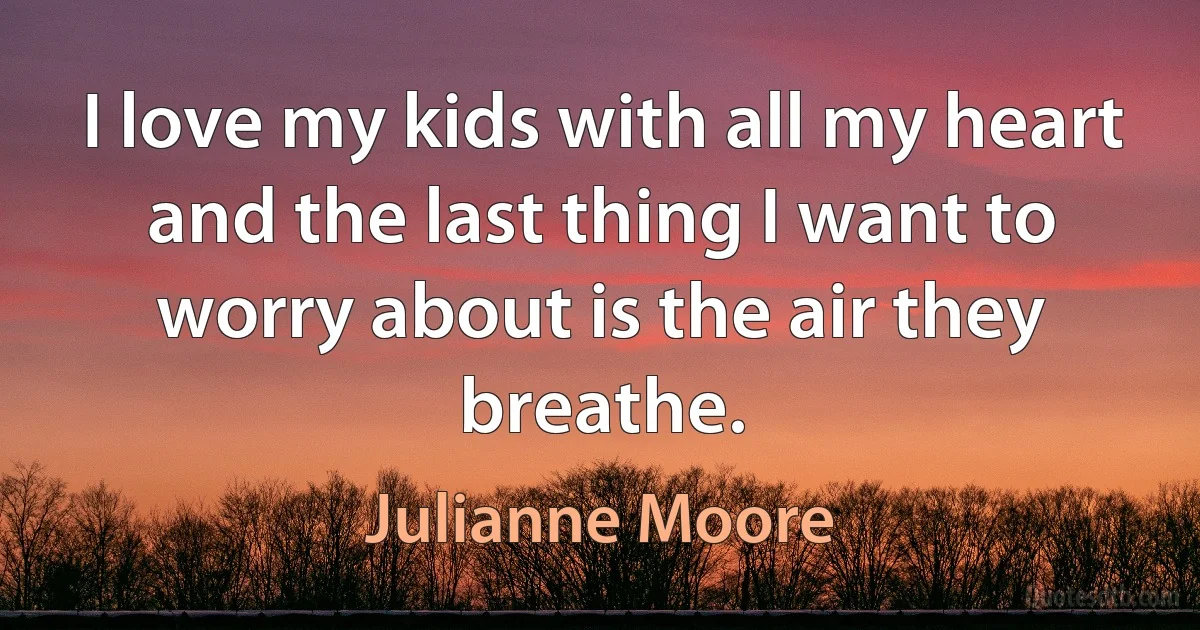 I love my kids with all my heart and the last thing I want to worry about is the air they breathe. (Julianne Moore)