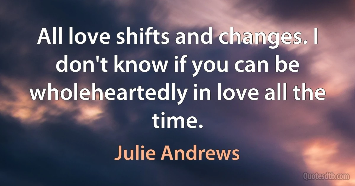 All love shifts and changes. I don't know if you can be wholeheartedly in love all the time. (Julie Andrews)