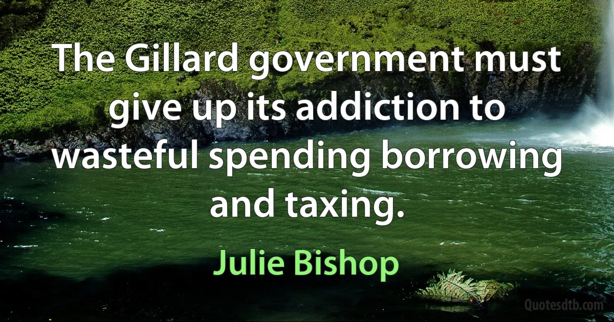 The Gillard government must give up its addiction to wasteful spending borrowing and taxing. (Julie Bishop)