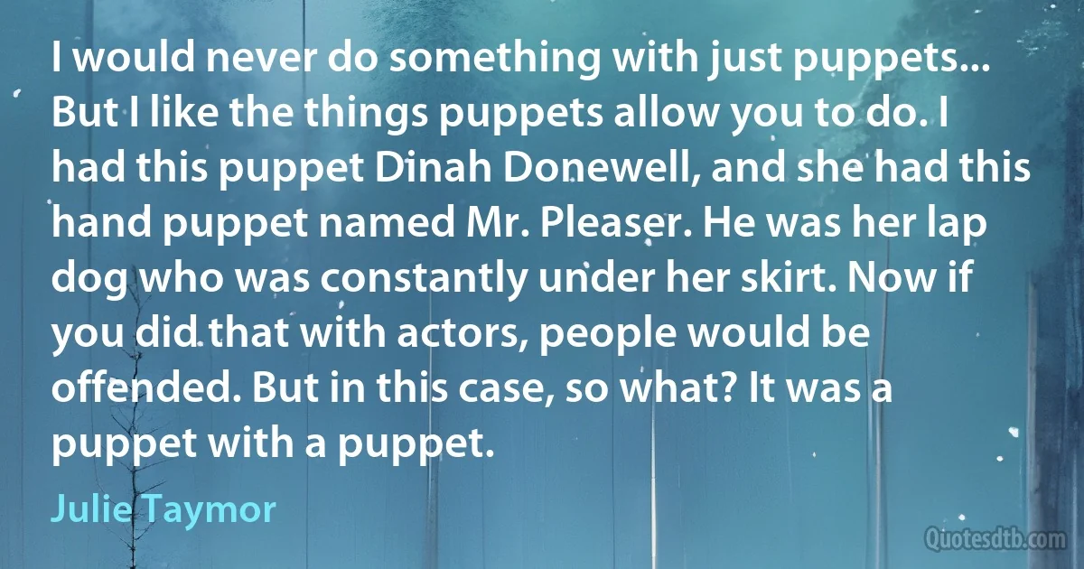 I would never do something with just puppets... But I like the things puppets allow you to do. I had this puppet Dinah Donewell, and she had this hand puppet named Mr. Pleaser. He was her lap dog who was constantly under her skirt. Now if you did that with actors, people would be offended. But in this case, so what? It was a puppet with a puppet. (Julie Taymor)