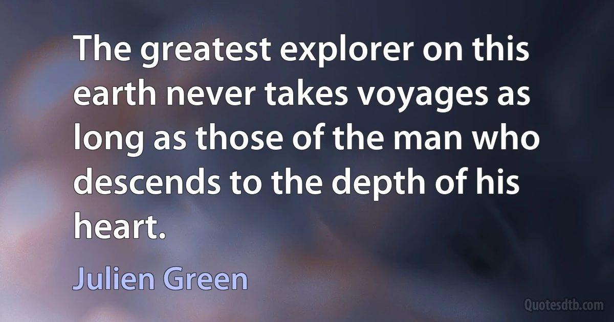 The greatest explorer on this earth never takes voyages as long as those of the man who descends to the depth of his heart. (Julien Green)