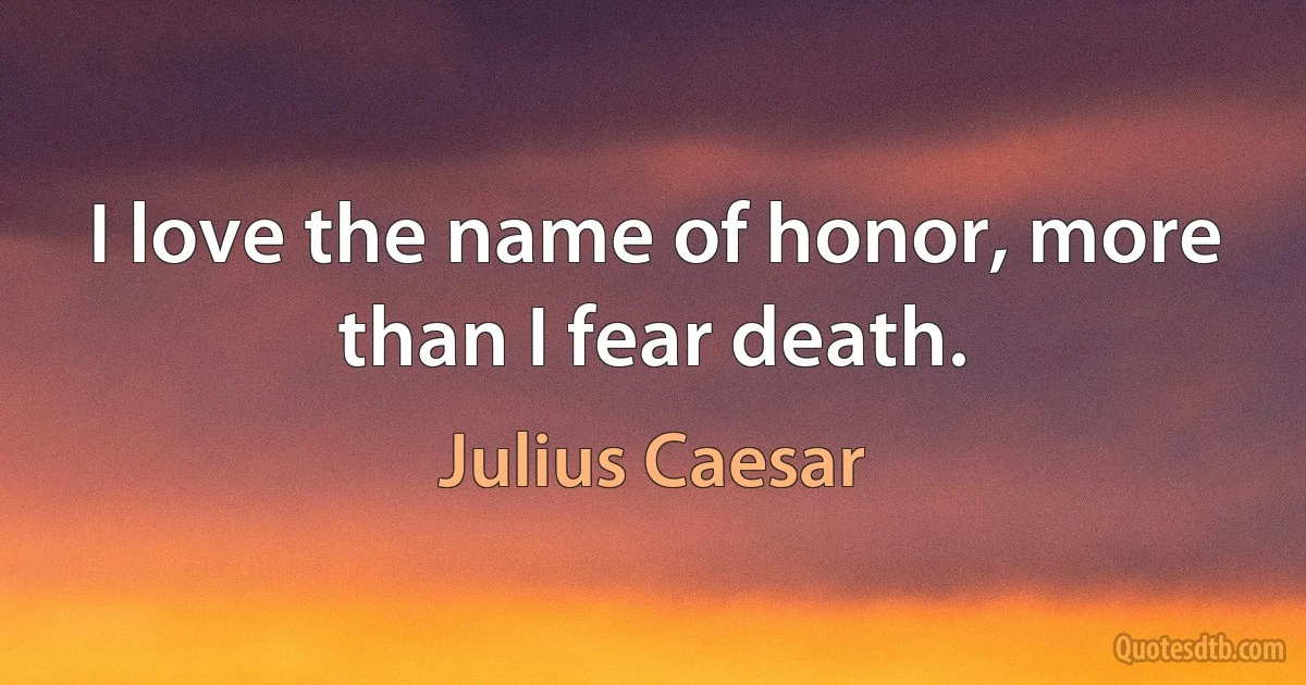 I love the name of honor, more than I fear death. (Julius Caesar)