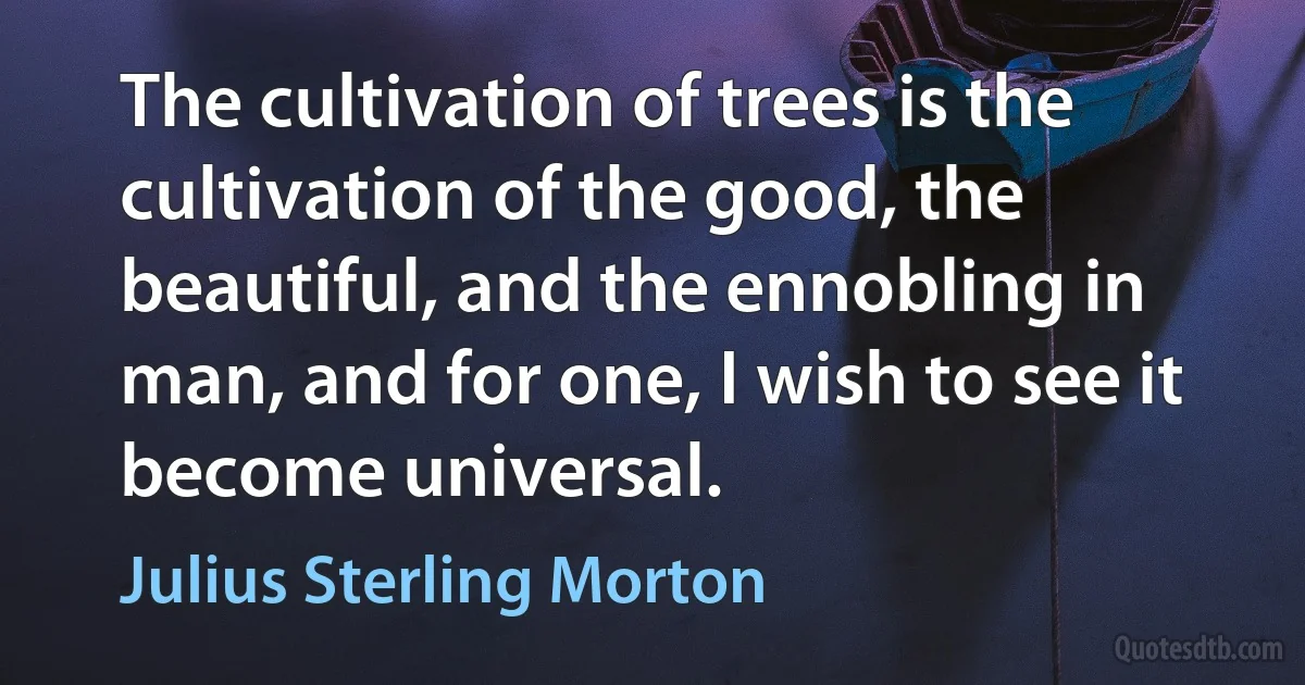 The cultivation of trees is the cultivation of the good, the beautiful, and the ennobling in man, and for one, I wish to see it become universal. (Julius Sterling Morton)