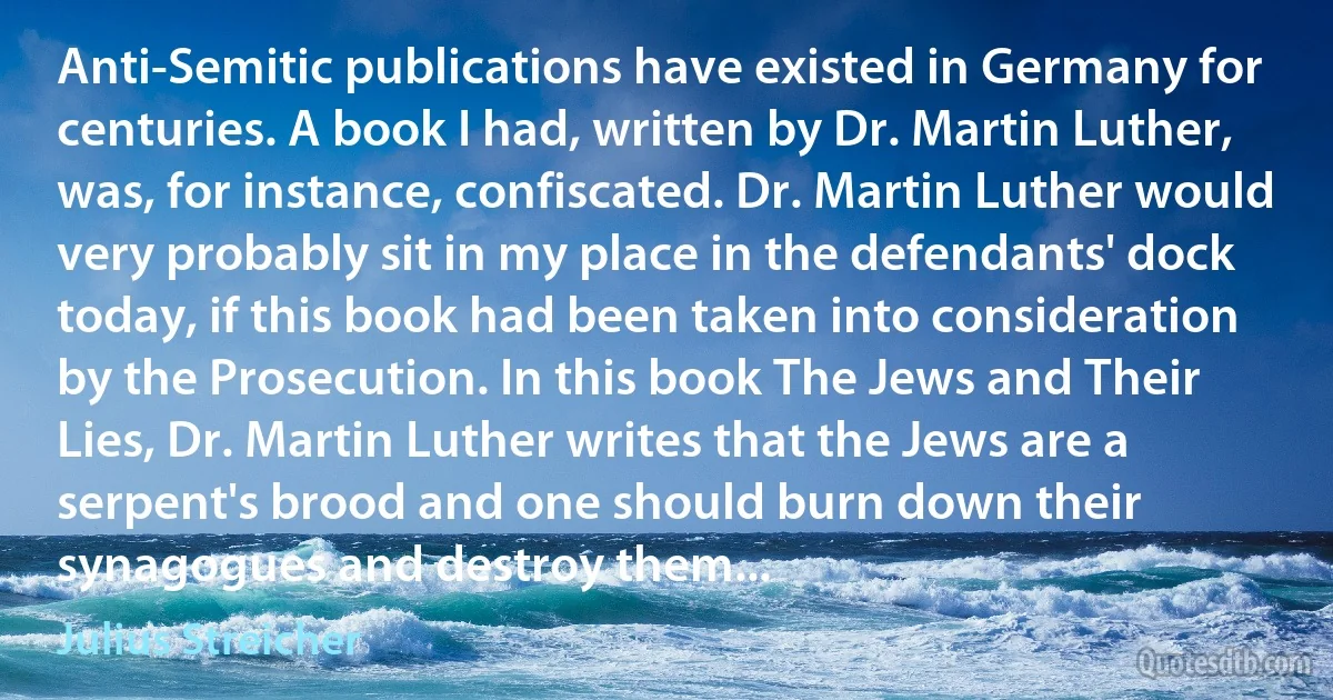 Anti-Semitic publications have existed in Germany for centuries. A book I had, written by Dr. Martin Luther, was, for instance, confiscated. Dr. Martin Luther would very probably sit in my place in the defendants' dock today, if this book had been taken into consideration by the Prosecution. In this book The Jews and Their Lies, Dr. Martin Luther writes that the Jews are a serpent's brood and one should burn down their synagogues and destroy them... (Julius Streicher)