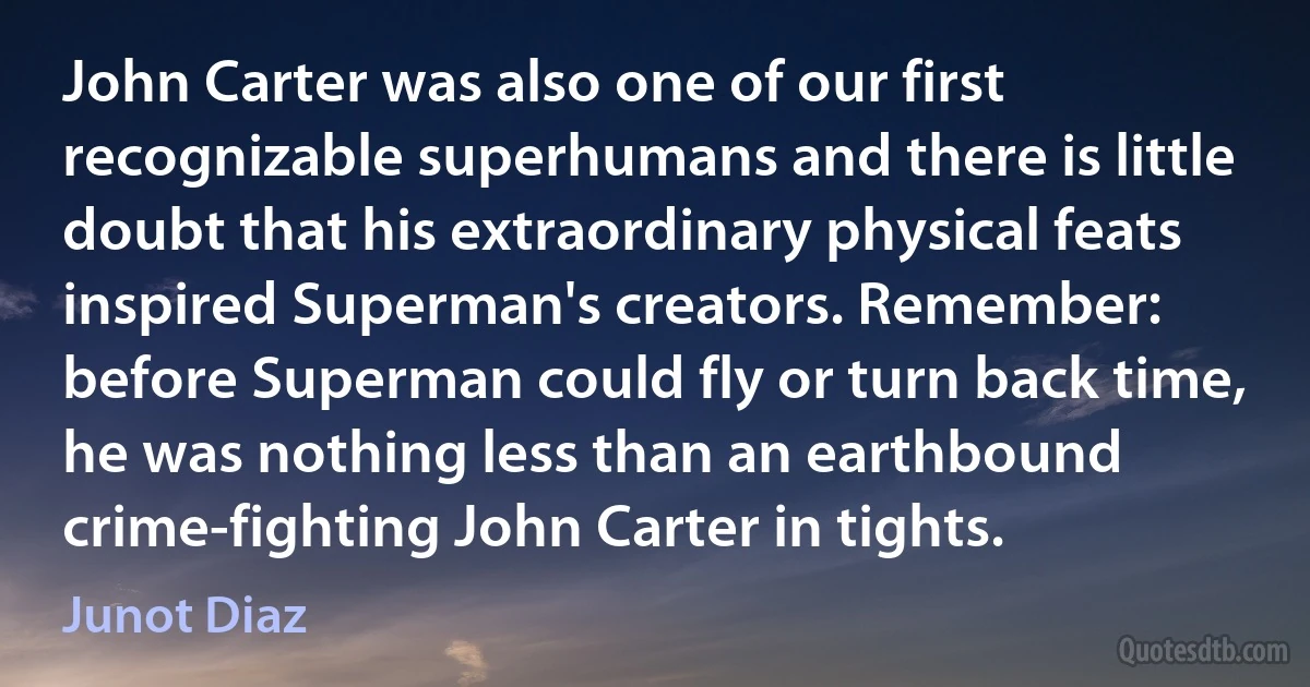 John Carter was also one of our first recognizable superhumans and there is little doubt that his extraordinary physical feats inspired Superman's creators. Remember: before Superman could fly or turn back time, he was nothing less than an earthbound crime-fighting John Carter in tights. (Junot Diaz)