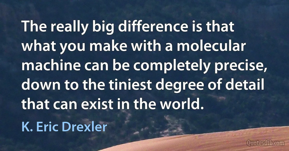 The really big difference is that what you make with a molecular machine can be completely precise, down to the tiniest degree of detail that can exist in the world. (K. Eric Drexler)