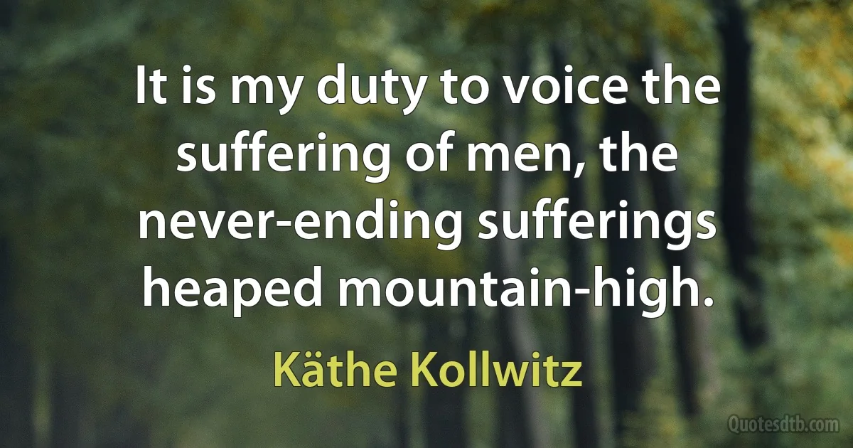 It is my duty to voice the suffering of men, the never-ending sufferings heaped mountain-high. (Käthe Kollwitz)