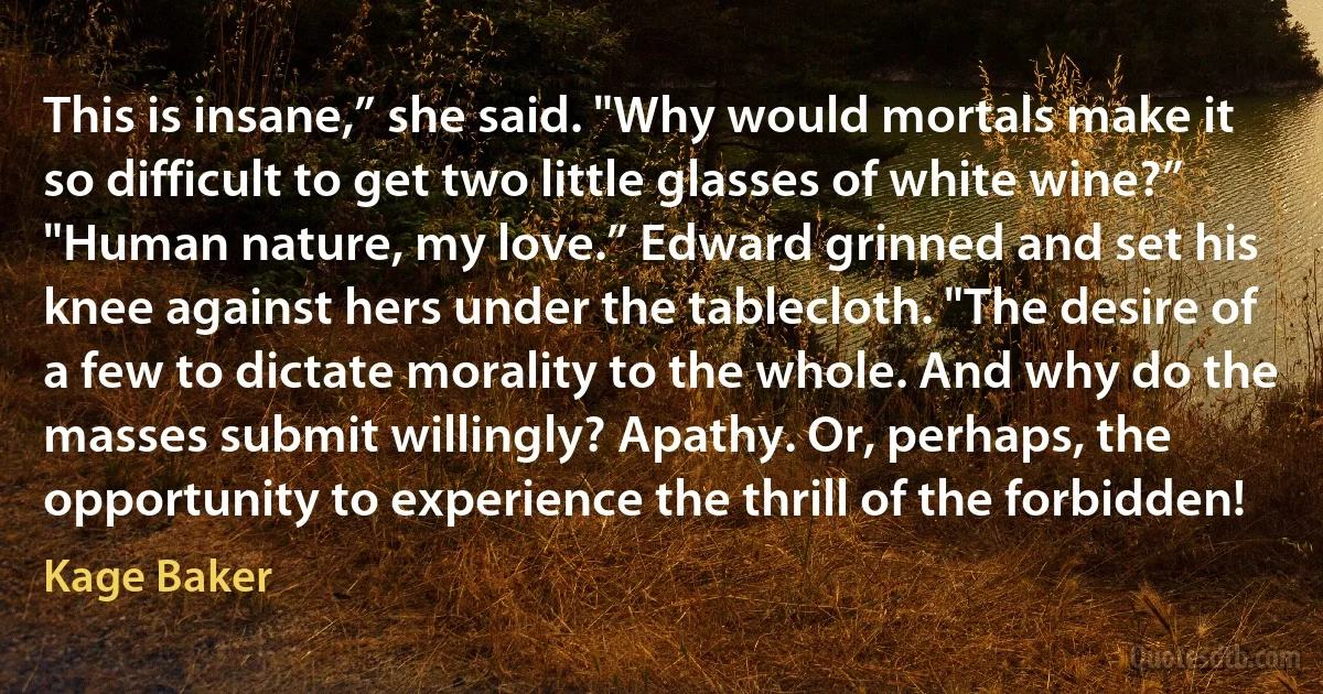 This is insane,” she said. "Why would mortals make it so difficult to get two little glasses of white wine?”
"Human nature, my love.” Edward grinned and set his knee against hers under the tablecloth. "The desire of a few to dictate morality to the whole. And why do the masses submit willingly? Apathy. Or, perhaps, the opportunity to experience the thrill of the forbidden! (Kage Baker)