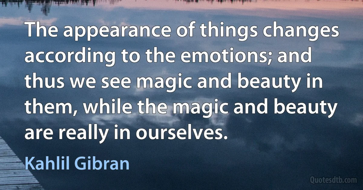 The appearance of things changes according to the emotions; and thus we see magic and beauty in them, while the magic and beauty are really in ourselves. (Kahlil Gibran)