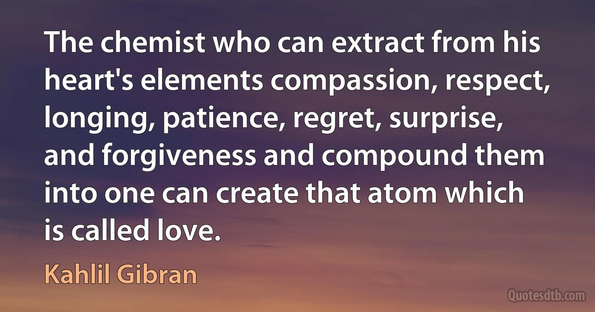 The chemist who can extract from his heart's elements compassion, respect, longing, patience, regret, surprise, and forgiveness and compound them into one can create that atom which is called love. (Kahlil Gibran)