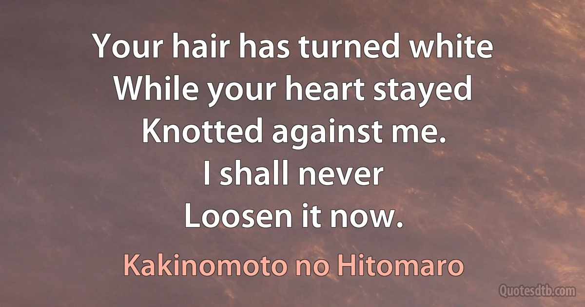 Your hair has turned white
While your heart stayed
Knotted against me.
I shall never
Loosen it now. (Kakinomoto no Hitomaro)