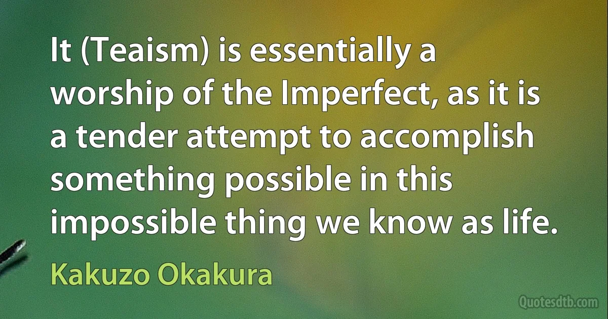 It (Teaism) is essentially a worship of the Imperfect, as it is a tender attempt to accomplish something possible in this impossible thing we know as life. (Kakuzo Okakura)