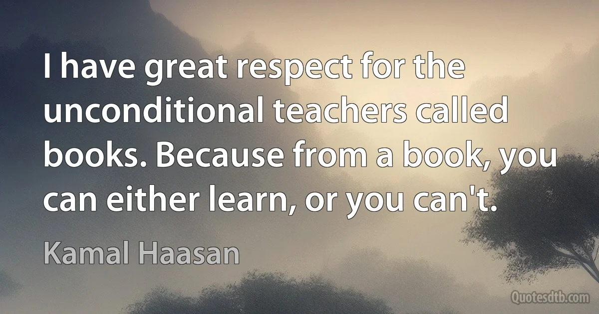 I have great respect for the unconditional teachers called books. Because from a book, you can either learn, or you can't. (Kamal Haasan)