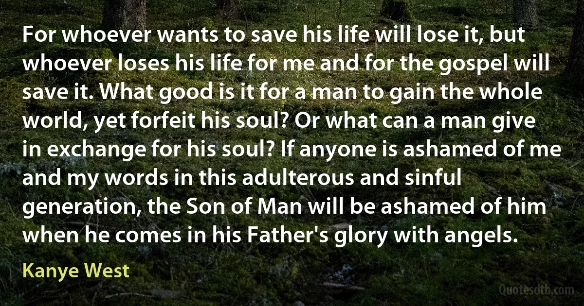 For whoever wants to save his life will lose it, but whoever loses his life for me and for the gospel will save it. What good is it for a man to gain the whole world, yet forfeit his soul? Or what can a man give in exchange for his soul? If anyone is ashamed of me and my words in this adulterous and sinful generation, the Son of Man will be ashamed of him when he comes in his Father's glory with angels. (Kanye West)