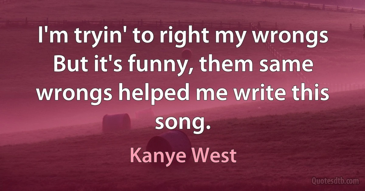 I'm tryin' to right my wrongs
But it's funny, them same wrongs helped me write this song. (Kanye West)