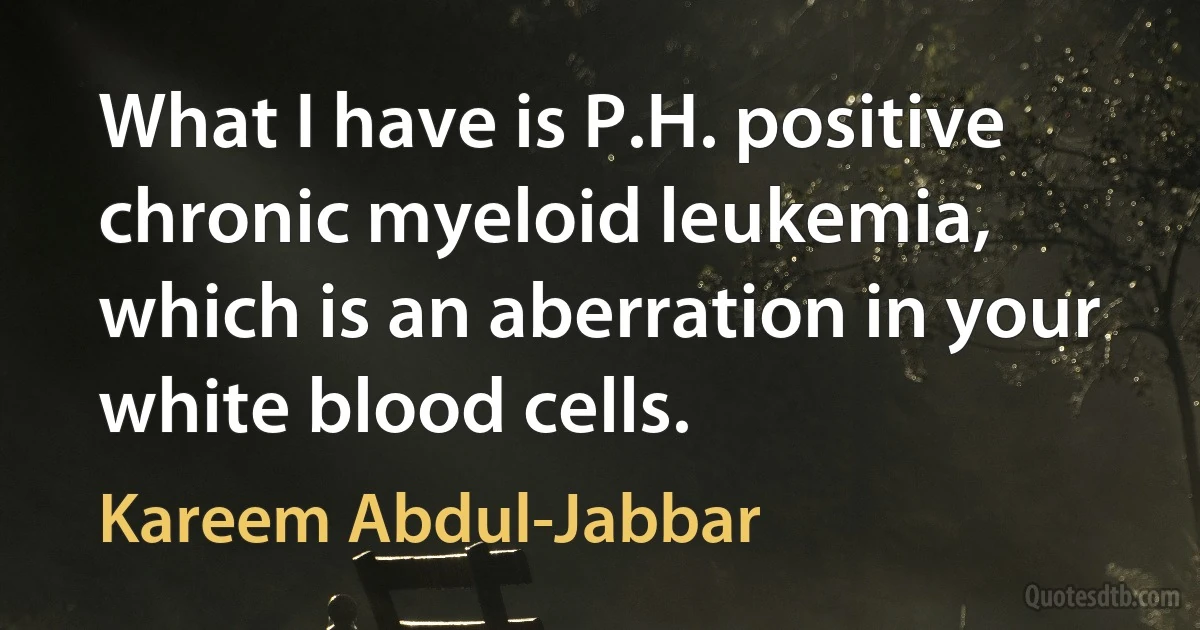 What I have is P.H. positive chronic myeloid leukemia, which is an aberration in your white blood cells. (Kareem Abdul-Jabbar)