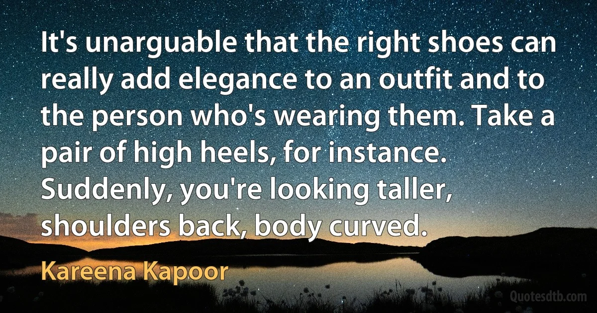 It's unarguable that the right shoes can really add elegance to an outfit and to the person who's wearing them. Take a pair of high heels, for instance. Suddenly, you're looking taller, shoulders back, body curved. (Kareena Kapoor)