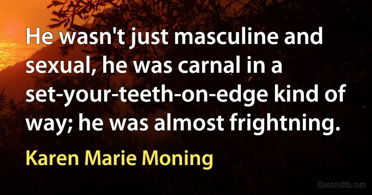 He wasn't just masculine and sexual, he was carnal in a set-your-teeth-on-edge kind of way; he was almost frightning. (Karen Marie Moning)