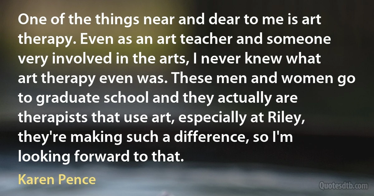 One of the things near and dear to me is art therapy. Even as an art teacher and someone very involved in the arts, I never knew what art therapy even was. These men and women go to graduate school and they actually are therapists that use art, especially at Riley, they're making such a difference, so I'm looking forward to that. (Karen Pence)