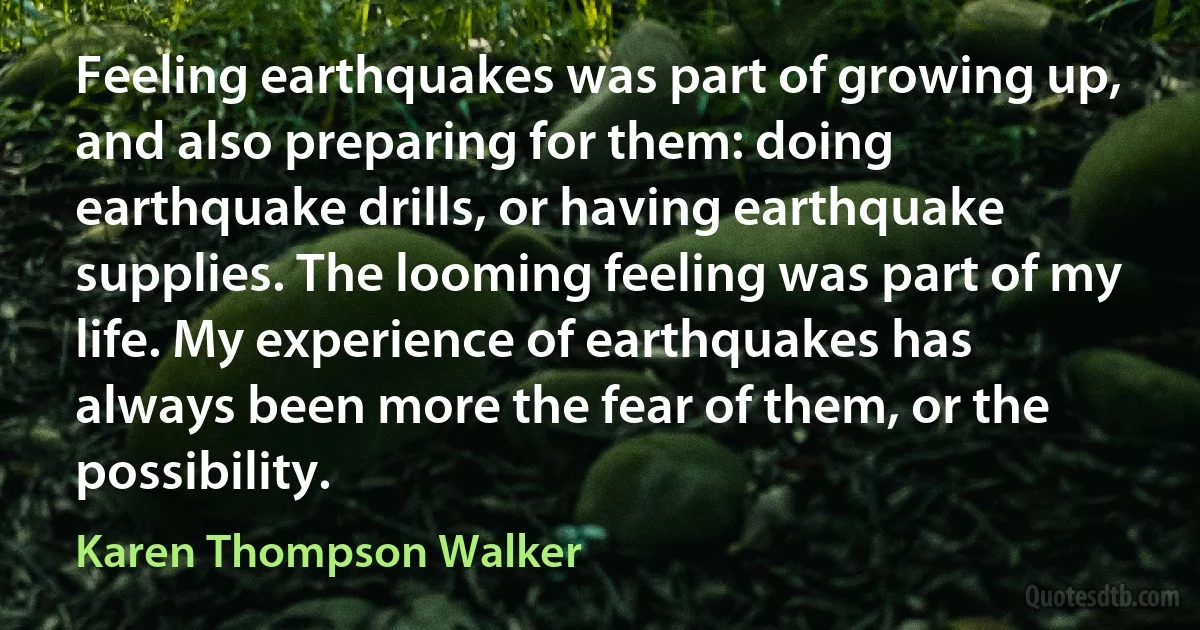 Feeling earthquakes was part of growing up, and also preparing for them: doing earthquake drills, or having earthquake supplies. The looming feeling was part of my life. My experience of earthquakes has always been more the fear of them, or the possibility. (Karen Thompson Walker)