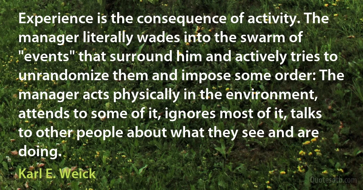 Experience is the consequence of activity. The manager literally wades into the swarm of "events" that surround him and actively tries to unrandomize them and impose some order: The manager acts physically in the environment, attends to some of it, ignores most of it, talks to other people about what they see and are doing. (Karl E. Weick)