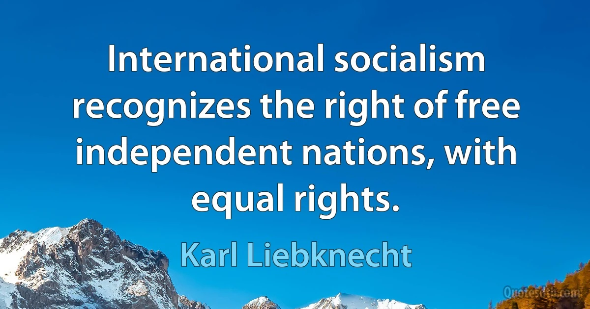 International socialism recognizes the right of free independent nations, with equal rights. (Karl Liebknecht)