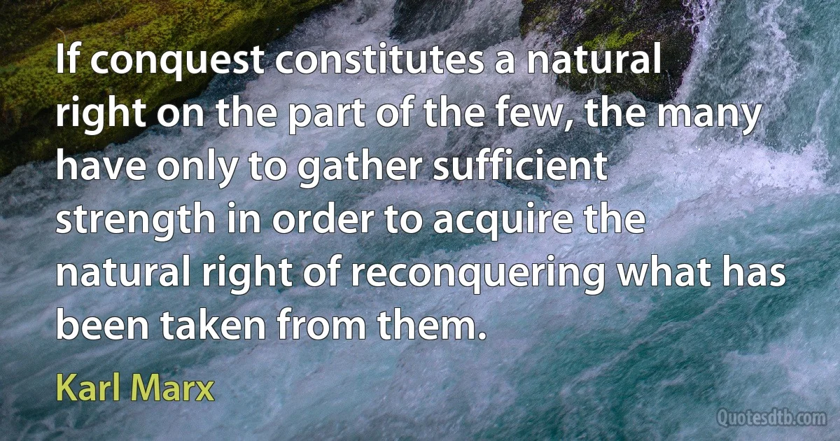 If conquest constitutes a natural right on the part of the few, the many have only to gather sufficient strength in order to acquire the natural right of reconquering what has been taken from them. (Karl Marx)