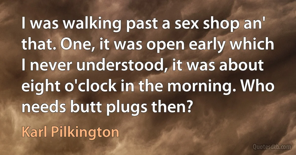 I was walking past a sex shop an' that. One, it was open early which I never understood, it was about eight o'clock in the morning. Who needs butt plugs then? (Karl Pilkington)