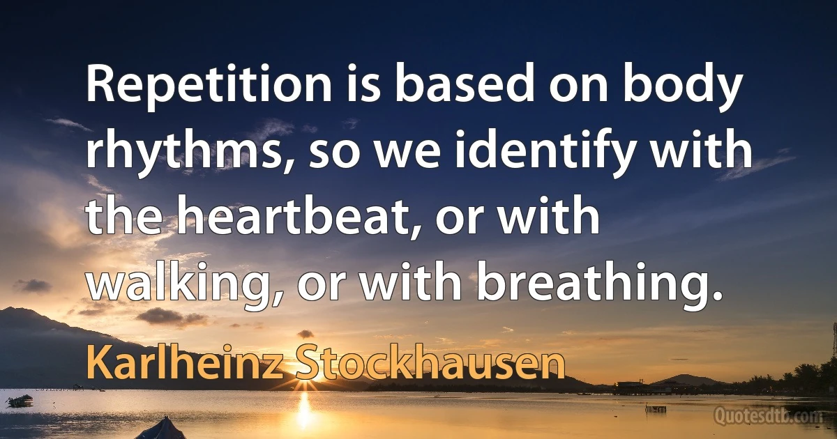 Repetition is based on body rhythms, so we identify with the heartbeat, or with walking, or with breathing. (Karlheinz Stockhausen)