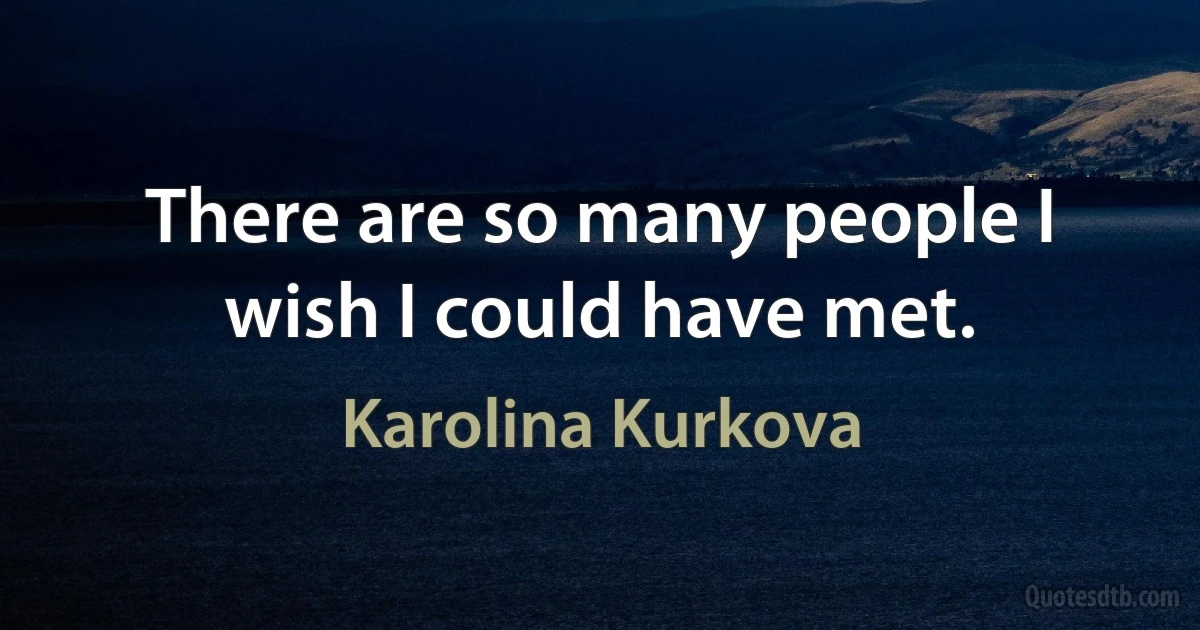 There are so many people I wish I could have met. (Karolina Kurkova)