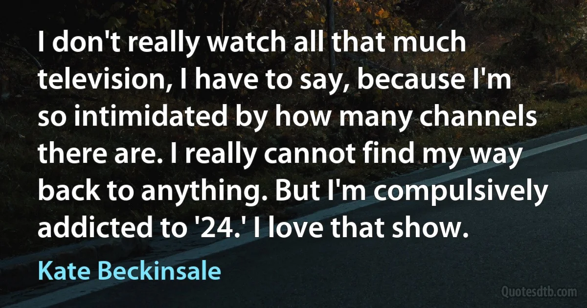 I don't really watch all that much television, I have to say, because I'm so intimidated by how many channels there are. I really cannot find my way back to anything. But I'm compulsively addicted to '24.' I love that show. (Kate Beckinsale)