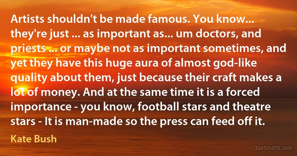 Artists shouldn't be made famous. You know... they're just ... as important as... um doctors, and priests ... or maybe not as important sometimes, and yet they have this huge aura of almost god-like quality about them, just because their craft makes a lot of money. And at the same time it is a forced importance - you know, football stars and theatre stars - It is man-made so the press can feed off it. (Kate Bush)