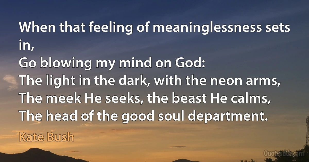 When that feeling of meaninglessness sets in,
Go blowing my mind on God:
The light in the dark, with the neon arms,
The meek He seeks, the beast He calms,
The head of the good soul department. (Kate Bush)