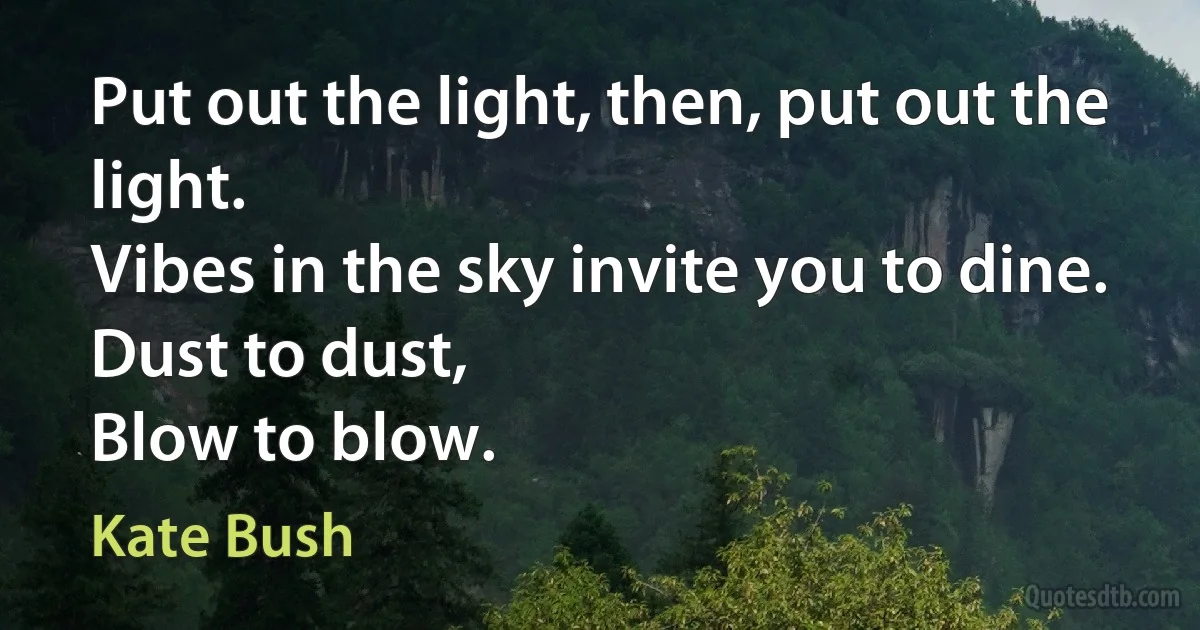 Put out the light, then, put out the light.
Vibes in the sky invite you to dine.
Dust to dust,
Blow to blow. (Kate Bush)