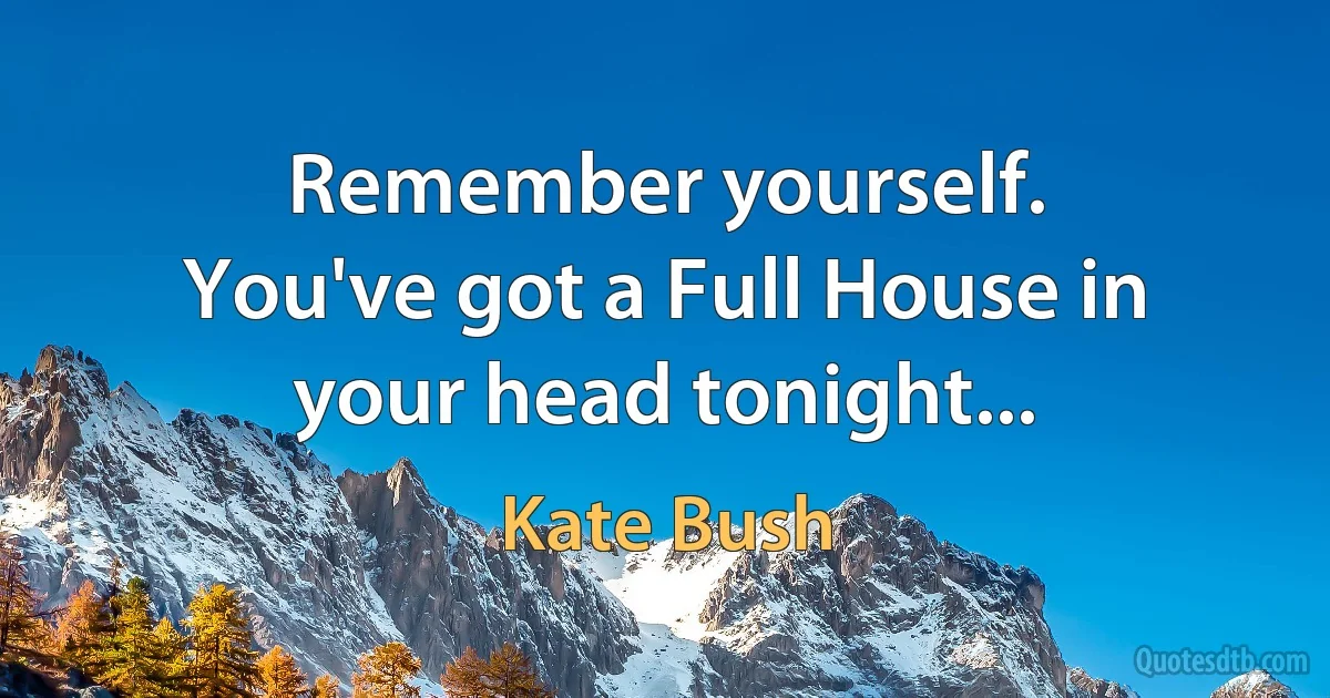 Remember yourself.
You've got a Full House in your head tonight... (Kate Bush)