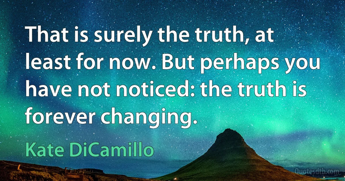 That is surely the truth, at least for now. But perhaps you have not noticed: the truth is forever changing. (Kate DiCamillo)