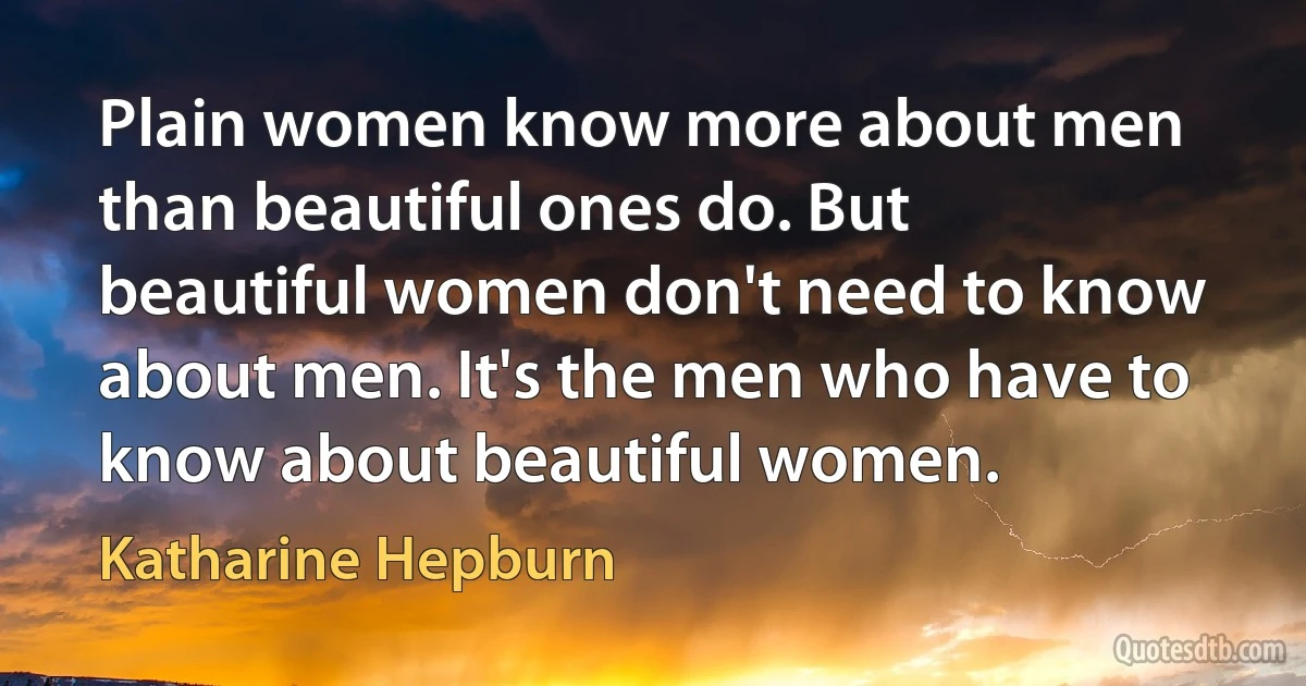 Plain women know more about men than beautiful ones do. But beautiful women don't need to know about men. It's the men who have to know about beautiful women. (Katharine Hepburn)