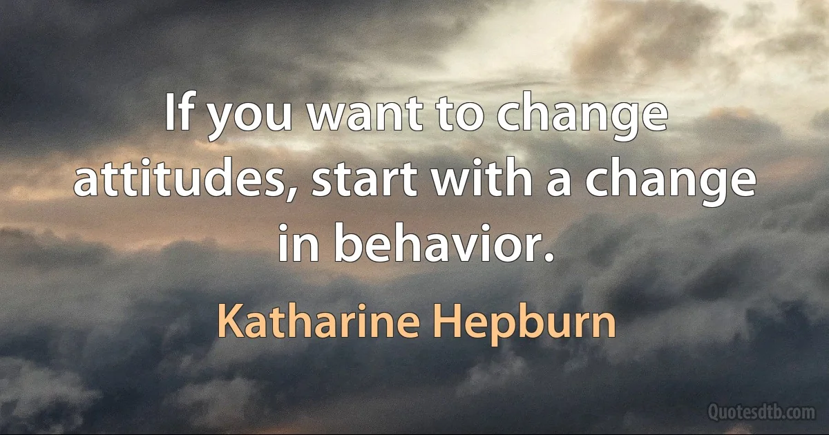 If you want to change attitudes, start with a change in behavior. (Katharine Hepburn)