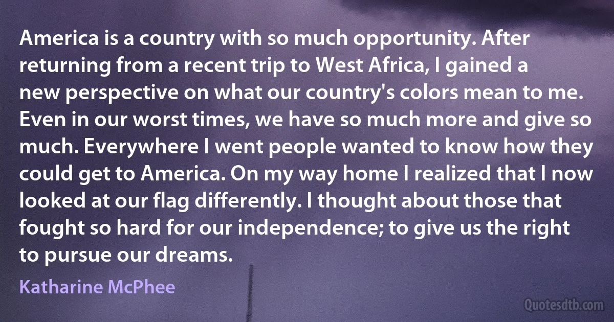 America is a country with so much opportunity. After returning from a recent trip to West Africa, I gained a new perspective on what our country's colors mean to me. Even in our worst times, we have so much more and give so much. Everywhere I went people wanted to know how they could get to America. On my way home I realized that I now looked at our flag differently. I thought about those that fought so hard for our independence; to give us the right to pursue our dreams. (Katharine McPhee)