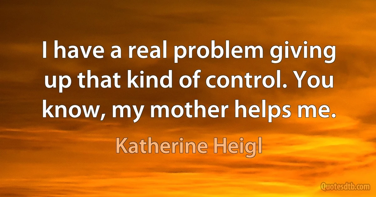 I have a real problem giving up that kind of control. You know, my mother helps me. (Katherine Heigl)