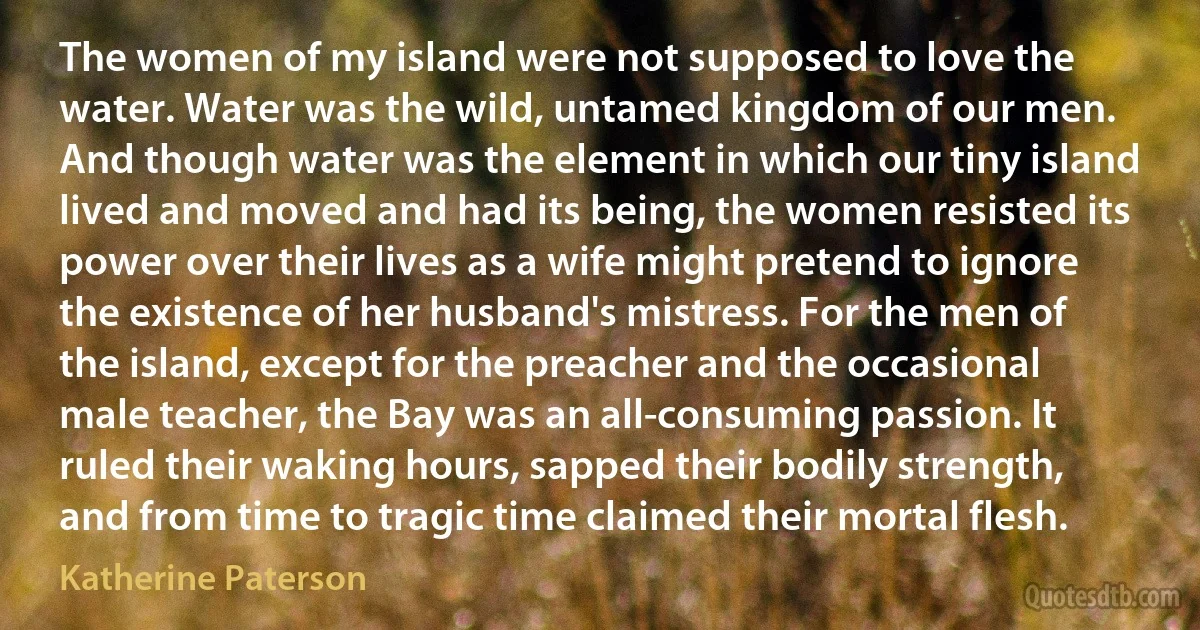 The women of my island were not supposed to love the water. Water was the wild, untamed kingdom of our men. And though water was the element in which our tiny island lived and moved and had its being, the women resisted its power over their lives as a wife might pretend to ignore the existence of her husband's mistress. For the men of the island, except for the preacher and the occasional male teacher, the Bay was an all-consuming passion. It ruled their waking hours, sapped their bodily strength, and from time to tragic time claimed their mortal flesh. (Katherine Paterson)