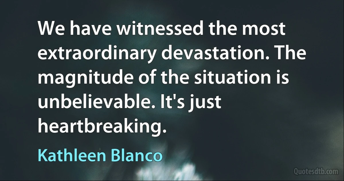 We have witnessed the most extraordinary devastation. The magnitude of the situation is unbelievable. It's just heartbreaking. (Kathleen Blanco)