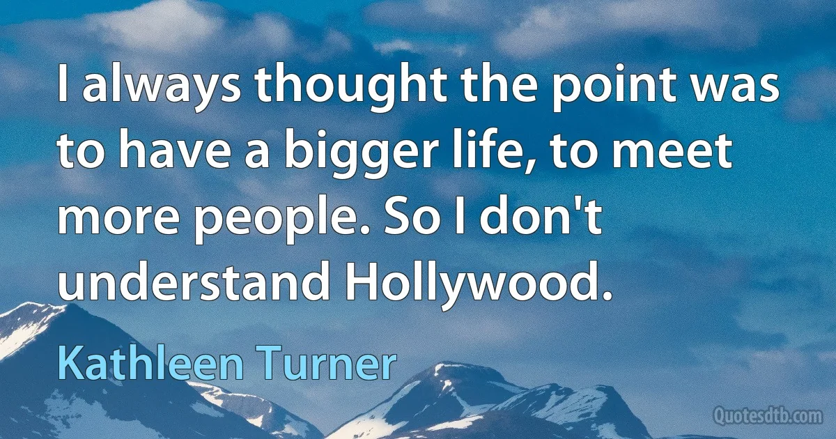 I always thought the point was to have a bigger life, to meet more people. So I don't understand Hollywood. (Kathleen Turner)