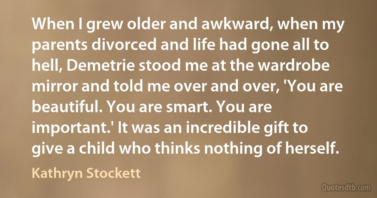 When I grew older and awkward, when my parents divorced and life had gone all to hell, Demetrie stood me at the wardrobe mirror and told me over and over, 'You are beautiful. You are smart. You are important.' It was an incredible gift to give a child who thinks nothing of herself. (Kathryn Stockett)