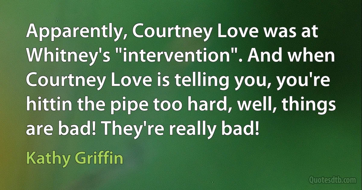 Apparently, Courtney Love was at Whitney's "intervention". And when Courtney Love is telling you, you're hittin the pipe too hard, well, things are bad! They're really bad! (Kathy Griffin)